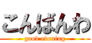 こんばんわ (good evening)