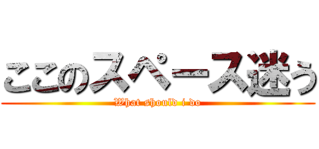 ここのスペース迷う (What should i do)