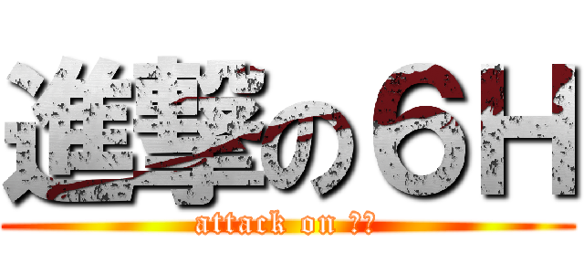 進撃の６Ｈ (attack on ６Ｈ)
