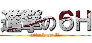 進撃の６Ｈ (attack on ６Ｈ)
