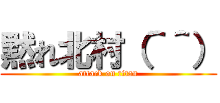 黙れ北村（＾＾） (attack on titan)