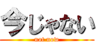 今じゃない (not now)