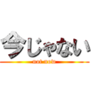 今じゃない (not now)