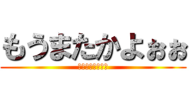 もうまたかよぉぉ (もうまたかよぉぉ)