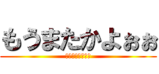 もうまたかよぉぉ (もうまたかよぉぉ)