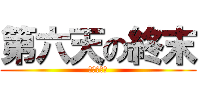 第六天の終末 (しゅうまつ)