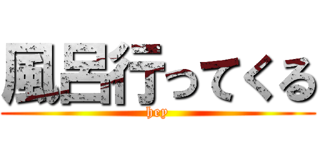 風呂行ってくる (hey)