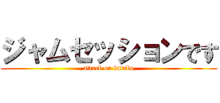 ジャムセッションです (attack on batako)