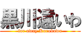 黒川遠いわ (far away Kurokawa)