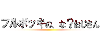 フルボッキの、な？おじさん ()