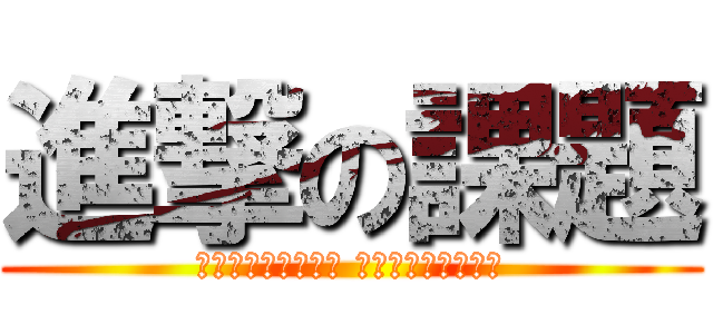 進撃の課題 (チクショぉぉぉぉ！ おわらねぇぇぇ！！)