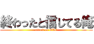 終わったと信じてる俺 (attack on ORE)