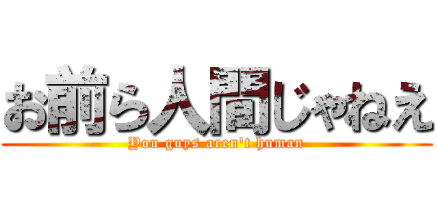 お前ら人間じゃねえ (You guys aren't human)