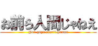 お前ら人間じゃねえ (You guys aren't human)