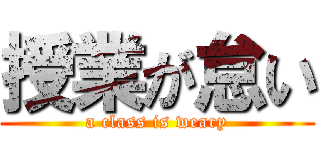 授業が怠い (a class is weary)