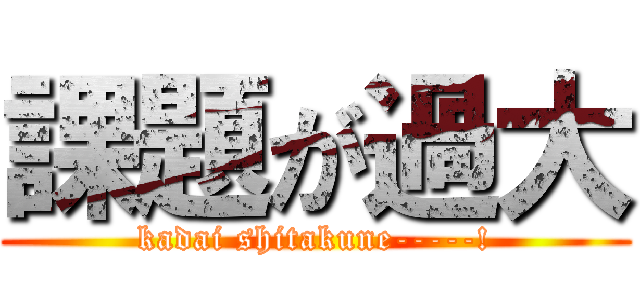 課題が過大 (kadai shitakune-----!)