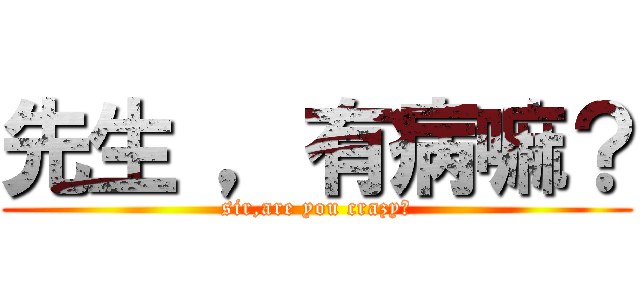 先生 ，有病嘛？ (sir,are you crazy?)