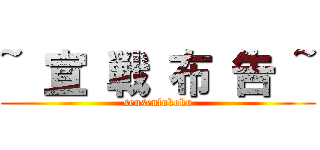 ~ 宣 戦 布 告 ~ (sensenfukoku)