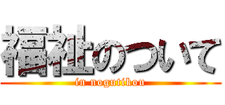 福祉のついて (in nogutikou)
