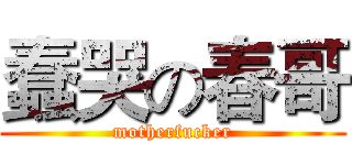 蠢哭の春哥 (motherfucker)