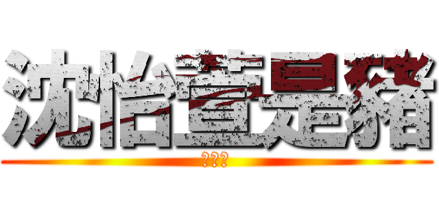 沈怡萱是豬 (不解釋)