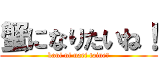 蟹になりたいね！ (kani ni nari taine！)