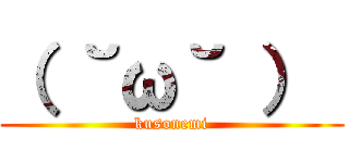 （ ˘ω˘ ）  (kusonemi)