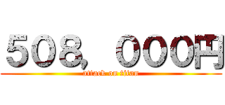 ５０８，０００円 (attack on titan)