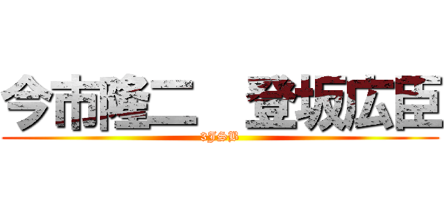 今市隆二  登坂広臣 (3JSB)