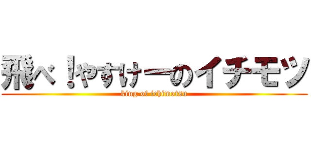 飛べ！やすけーのイチモツ (king of ichimotsu)