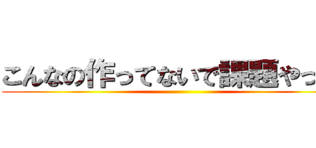 こんなの作ってないで課題やって！ ()