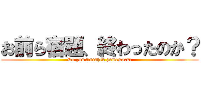 お前ら宿題、終わったのか？ (Do you finished homework?)