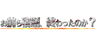 お前ら宿題、終わったのか？ (Do you finished homework?)