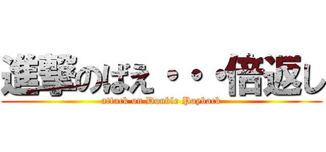 進撃のばえ・・・倍返し (attack on Double Payback)