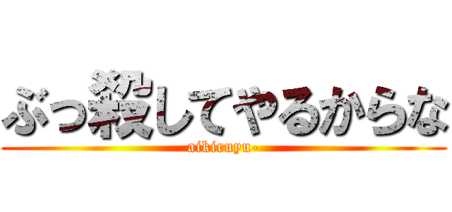 ぶっ殺してやるからな (aikiruyu-)
