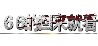 ６６的回来就看 ()