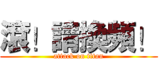 滾！請換頻！ (attack on titan)
