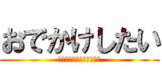 おでかけしたい (ああああああああああああ)