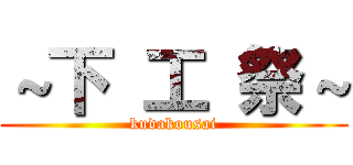 ～下 工 祭～ (kudakousai)