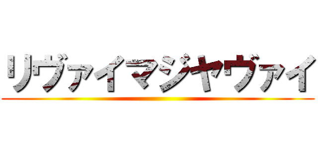 リヴァイマジヤヴァイ ()