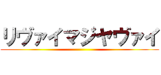 リヴァイマジヤヴァイ ()