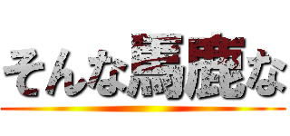 そんな馬鹿な ()