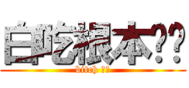白吃根本ㄏㄏ (bitch ㄏㄏ)