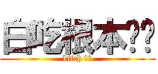 白吃根本ㄏㄏ (bitch ㄏㄏ)