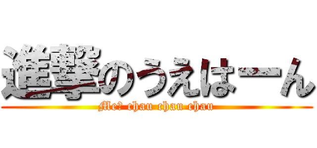 進撃のうえはーん (Me? chau chau chau)
