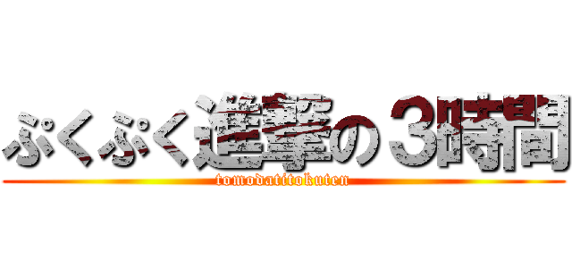 ぷくぷく進撃の３時間 (tomodatitokuten)