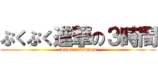 ぷくぷく進撃の３時間 (tomodatitokuten)