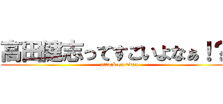 高田健志ってすごいよなぁ！？  (attack on titan)