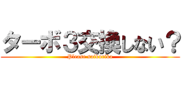 ターボ３交換しない？ (Please saikurika)