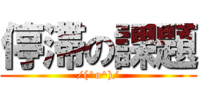 停滞の課題 (/(^o^)/)